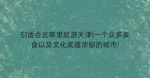 51适合去哪里旅游天津(一个众多美食以及文化底蕴浓郁的城市)