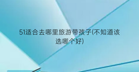 51适合去哪里旅游带孩子(不知道该选哪个好)