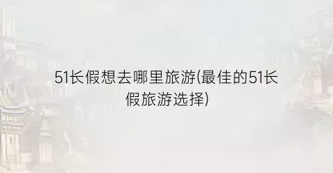 51长假想去哪里旅游(最佳的51长假旅游选择)