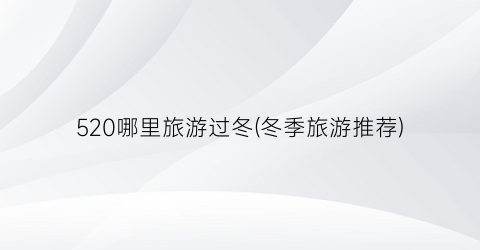 520哪里旅游过冬(冬季旅游推荐)