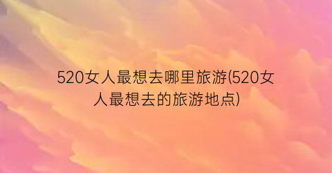 520女人最想去哪里旅游(520女人最想去的旅游地点)