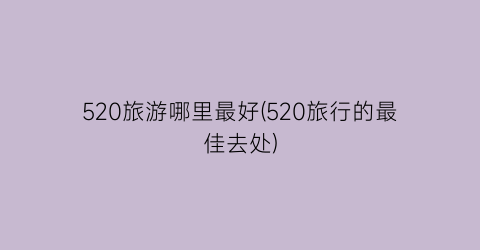 520旅游哪里最好(520旅行的最佳去处)