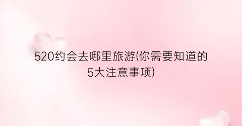 520约会去哪里旅游(你需要知道的5大注意事项)