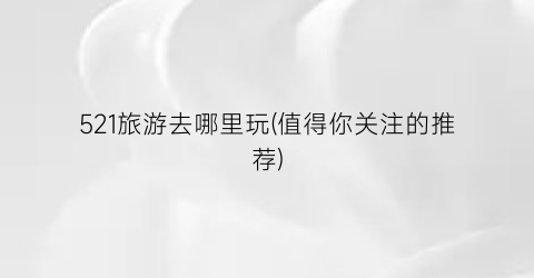 521旅游去哪里玩(值得你关注的推荐)