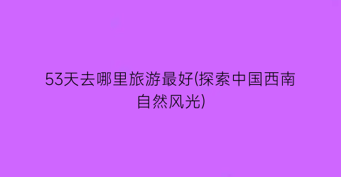 53天去哪里旅游最好(探索中国西南自然风光)