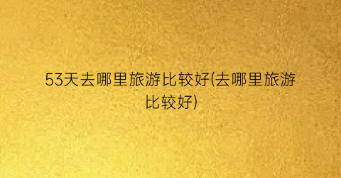 53天去哪里旅游比较好(去哪里旅游比较好)