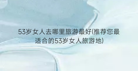53岁女人去哪里旅游最好(推荐您最适合的53岁女人旅游地)