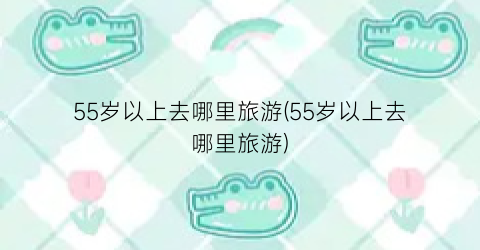 55岁以上去哪里旅游(55岁以上去哪里旅游)
