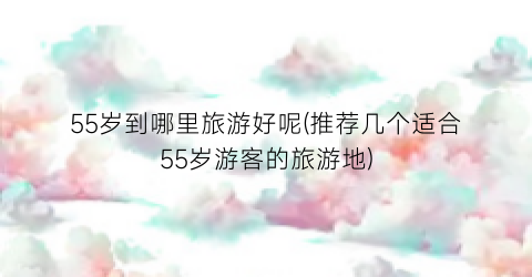 55岁到哪里旅游好呢(推荐几个适合55岁游客的旅游地)