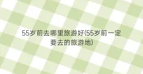 55岁前去哪里旅游好(55岁前一定要去的旅游地)