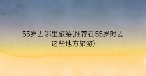 55岁去哪里旅游(推荐在55岁时去这些地方旅游)