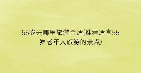 55岁去哪里旅游合适(推荐适宜55岁老年人旅游的景点)