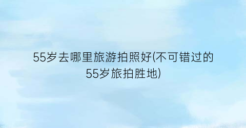 55岁去哪里旅游拍照好(不可错过的55岁旅拍胜地)