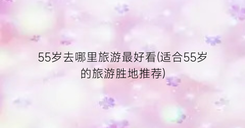 55岁去哪里旅游最好看(适合55岁的旅游胜地推荐)
