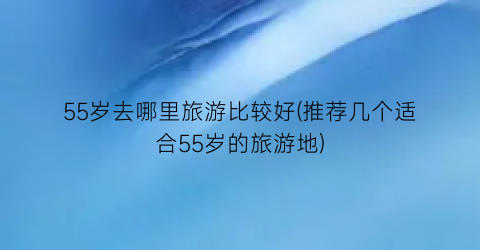 55岁去哪里旅游比较好(推荐几个适合55岁的旅游地)