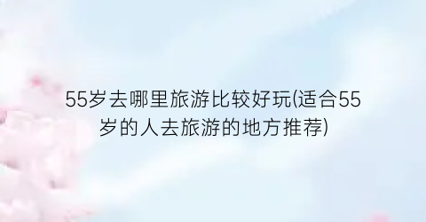 55岁去哪里旅游比较好玩(适合55岁的人去旅游的地方推荐)