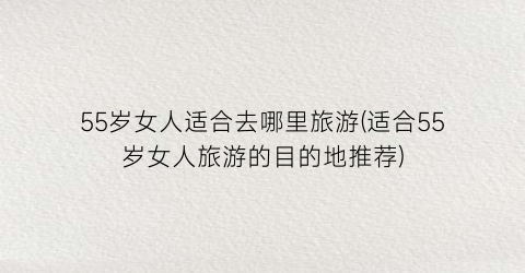 55岁女人适合去哪里旅游(适合55岁女人旅游的目的地推荐)