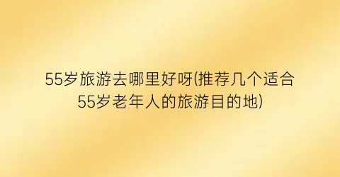 55岁旅游去哪里好呀(推荐几个适合55岁老年人的旅游目的地)