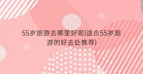 55岁旅游去哪里好呢(适合55岁旅游的好去处推荐)