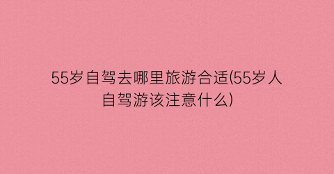 55岁自驾去哪里旅游合适(55岁人自驾游该注意什么)