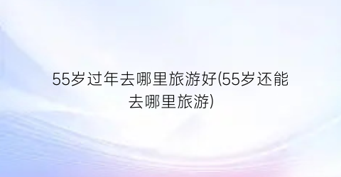 55岁过年去哪里旅游好(55岁还能去哪里旅游)