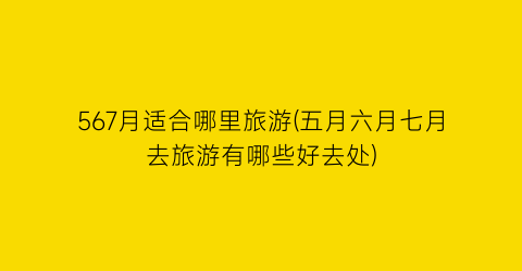 567月适合哪里旅游(五月六月七月去旅游有哪些好去处)