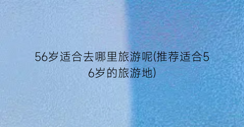 56岁适合去哪里旅游呢(推荐适合56岁的旅游地)