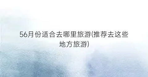 56月份适合去哪里旅游(推荐去这些地方旅游)