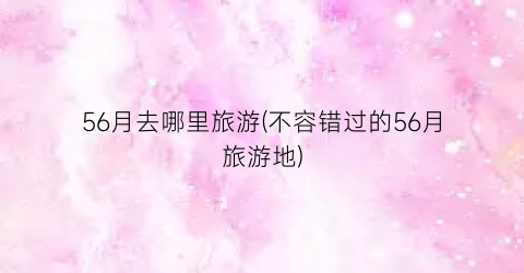56月去哪里旅游(不容错过的56月旅游地)