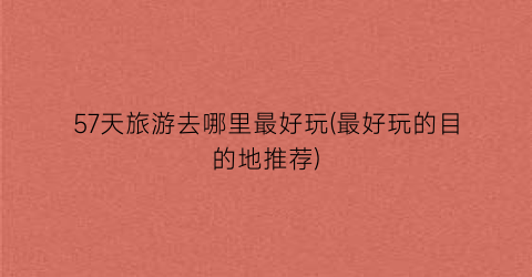 57天旅游去哪里最好玩(最好玩的目的地推荐)