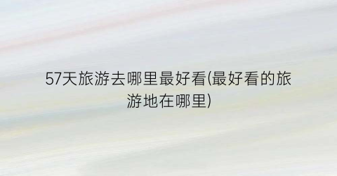 57天旅游去哪里最好看(最好看的旅游地在哪里)