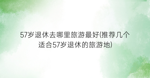 57岁退休去哪里旅游最好(推荐几个适合57岁退休的旅游地)