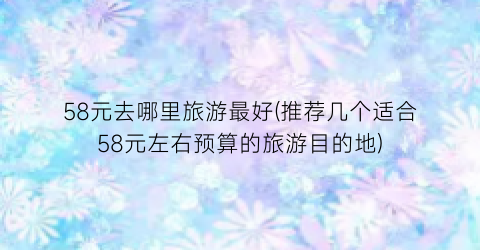58元去哪里旅游最好(推荐几个适合58元左右预算的旅游目的地)