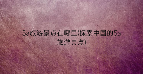 5a旅游景点在哪里(探索中国的5a旅游景点)
