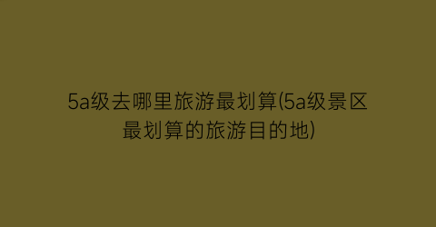 5a级去哪里旅游最划算(5a级景区最划算的旅游目的地)