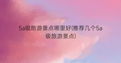 5a级旅游景点哪里好(推荐几个5a级旅游景点)