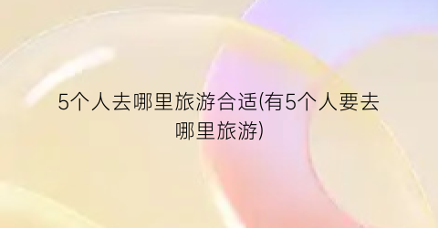 5个人去哪里旅游合适(有5个人要去哪里旅游)