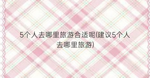 5个人去哪里旅游合适呢(建议5个人去哪里旅游)