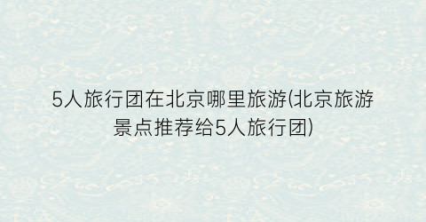 5人旅行团在北京哪里旅游(北京旅游景点推荐给5人旅行团)