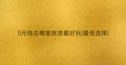 5元钱去哪里旅游最好玩(最佳选择)