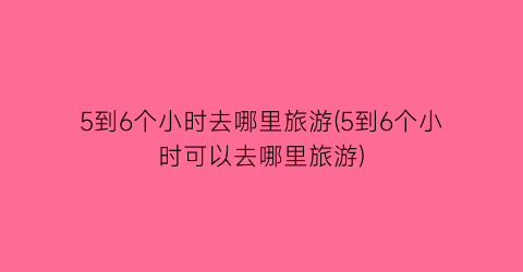5到6个小时去哪里旅游(5到6个小时可以去哪里旅游)