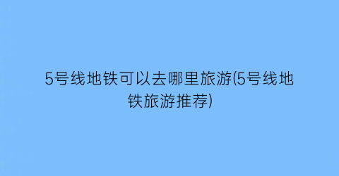 5号线地铁可以去哪里旅游(5号线地铁旅游推荐)