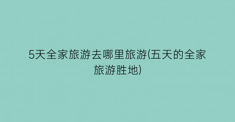 5天全家旅游去哪里旅游(五天的全家旅游胜地)