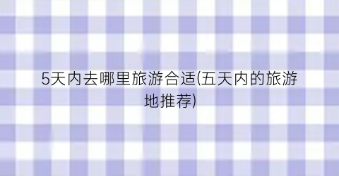 5天内去哪里旅游合适(五天内的旅游地推荐)