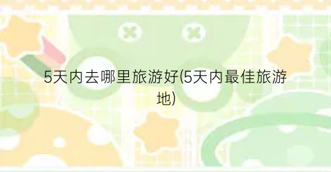 5天内去哪里旅游好(5天内最佳旅游地)