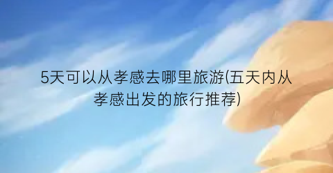 5天可以从孝感去哪里旅游(五天内从孝感出发的旅行推荐)