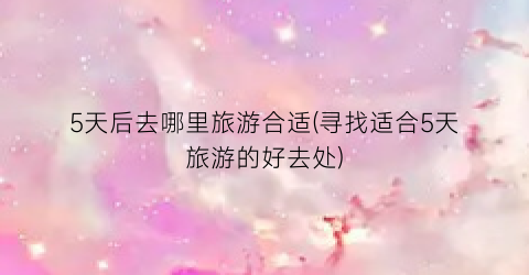 5天后去哪里旅游合适(寻找适合5天旅游的好去处)
