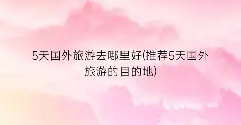 5天国外旅游去哪里好(推荐5天国外旅游的目的地)