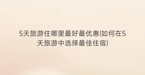 5天旅游住哪里最好最优惠(如何在5天旅游中选择最佳住宿)