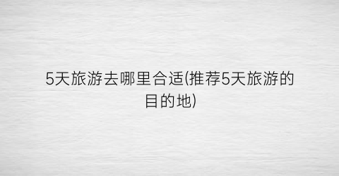 5天旅游去哪里合适(推荐5天旅游的目的地)